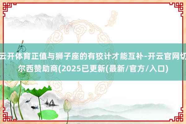 云开体育正值与狮子座的有狡计才能互补-开云官网切尔西赞助商(2025已更新(最新/官方/入口)