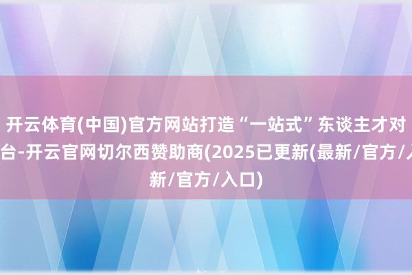 开云体育(中国)官方网站打造“一站式”东谈主才对接平台-开云官网切尔西赞助商(2025已更新(最新/官方/入口)