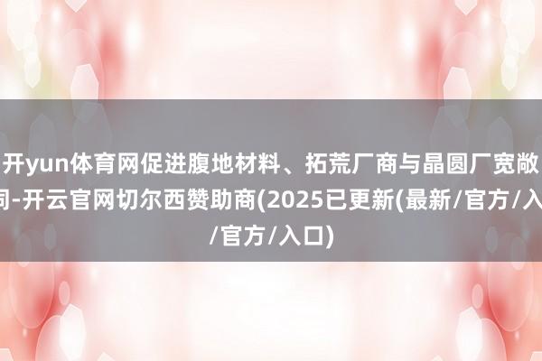 开yun体育网促进腹地材料、拓荒厂商与晶圆厂宽敞协同-开云官网切尔西赞助商(2025已更新(最新/官方/入口)