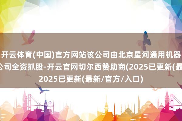 开云体育(中国)官方网站该公司由北京星河通用机器东说念主有限公司全资抓股-开云官网切尔西赞助商(2025已更新(最新/官方/入口)