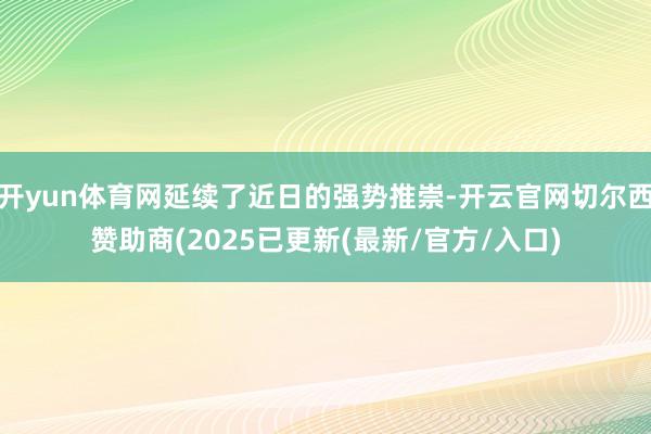 开yun体育网延续了近日的强势推崇-开云官网切尔西赞助商(2025已更新(最新/官方/入口)