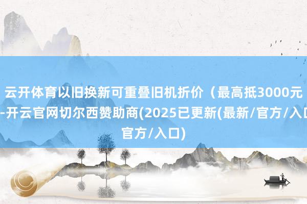 云开体育以旧换新可重叠旧机折价(最高抵3000元)-开云官网切尔西赞助商(2025已更新(最新/官方/入口)