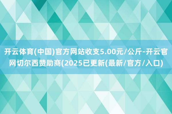 开云体育(中国)官方网站收支5.00元/公斤-开云官网切尔西赞助商(2025已更新(最新/官方/入口)