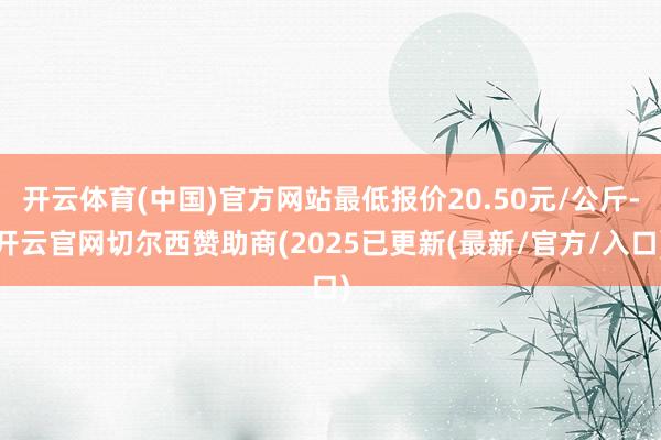 开云体育(中国)官方网站最低报价20.50元/公斤-开云官网切尔西赞助商(2025已更新(最新/官方/入口)