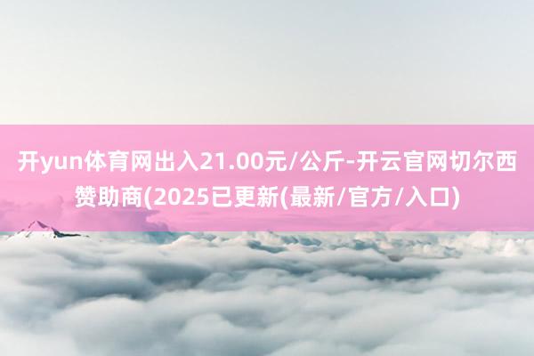 开yun体育网出入21.00元/公斤-开云官网切尔西赞助商(2025已更新(最新/官方/入口)