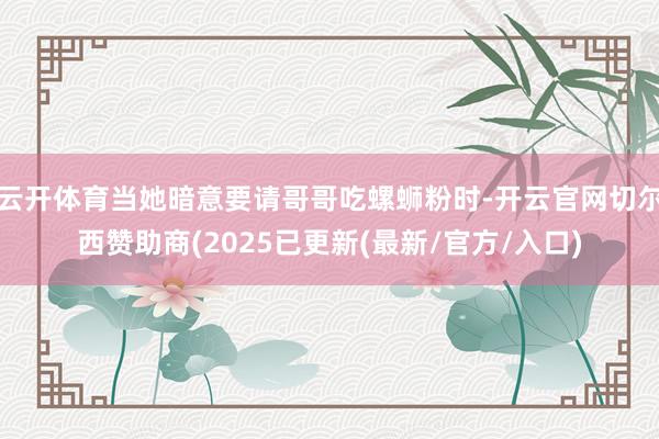 云开体育当她暗意要请哥哥吃螺蛳粉时-开云官网切尔西赞助商(2025已更新(最新/官方/入口)