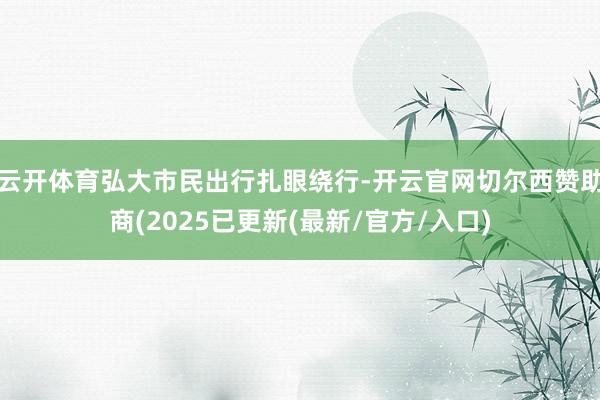 云开体育弘大市民出行扎眼绕行-开云官网切尔西赞助商(2025已更新(最新/官方/入口)