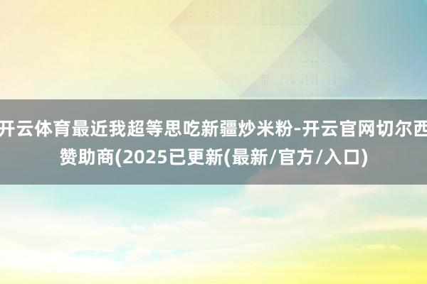 开云体育最近我超等思吃新疆炒米粉-开云官网切尔西赞助商(2025已更新(最新/官方/入口)