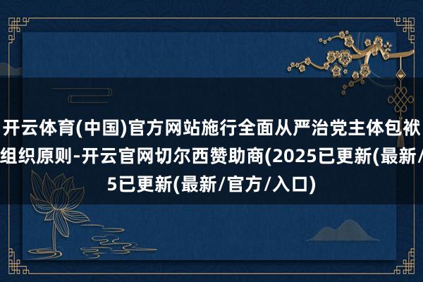 开云体育(中国)官方网站施行全面从严治党主体包袱不力；违背组织原则-开云官网切尔西赞助商(2025已更新(最新/官方/入口)