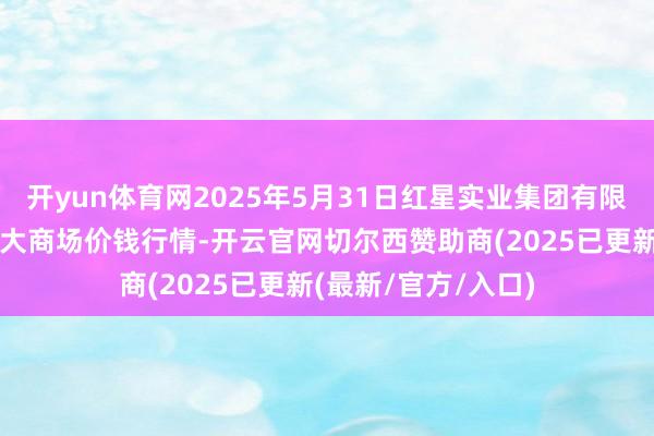 开yun体育网2025年5月31日红星实业集团有限公司红星农副家具大商场价钱行情-开云官网切尔西赞助商(2025已更新(最新/官方/入口)