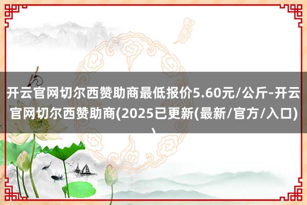 开云官网切尔西赞助商最低报价5.60元/公斤-开云官网切尔西赞助商(2025已更新(最新/官方/入口)