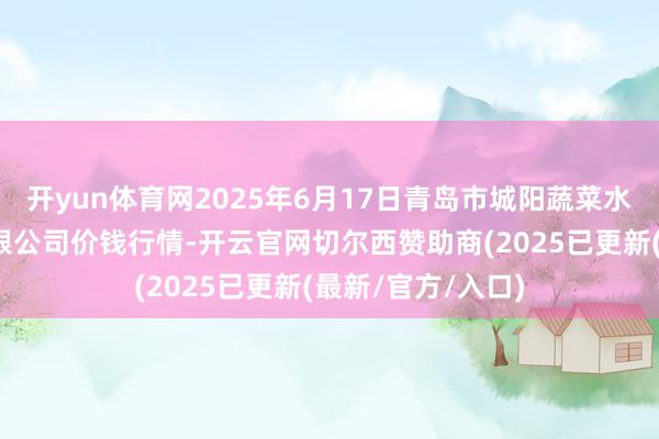 开yun体育网2025年6月17日青岛市城阳蔬菜水居品批发市集有限公司价钱行情-开云官网切尔西赞助商(2025已更新(最新/官方/入口)