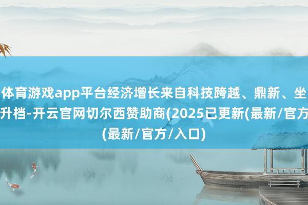 体育游戏app平台经济增长来自科技跨越、鼎新、坐褥力擢升档-开云官网切尔西赞助商(2025已更新(最新/官方/入口)