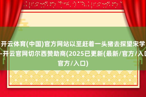 开云体育(中国)官方网站以至赶着一头猪去探望宋学飞-开云官网切尔西赞助商(2025已更新(最新/官方/入口)