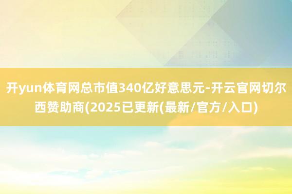 开yun体育网总市值340亿好意思元-开云官网切尔西赞助商(2025已更新(最新/官方/入口)