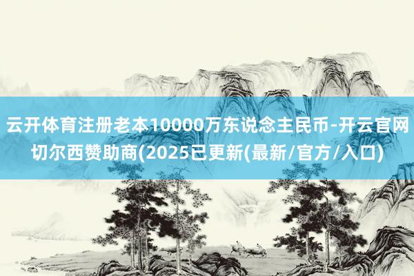云开体育注册老本10000万东说念主民币-开云官网切尔西赞助商(2025已更新(最新/官方/入口)