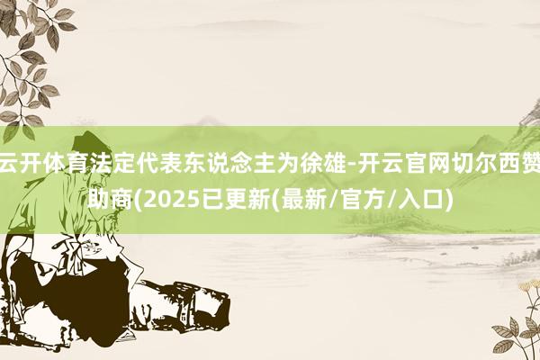 云开体育法定代表东说念主为徐雄-开云官网切尔西赞助商(2025已更新(最新/官方/入口)