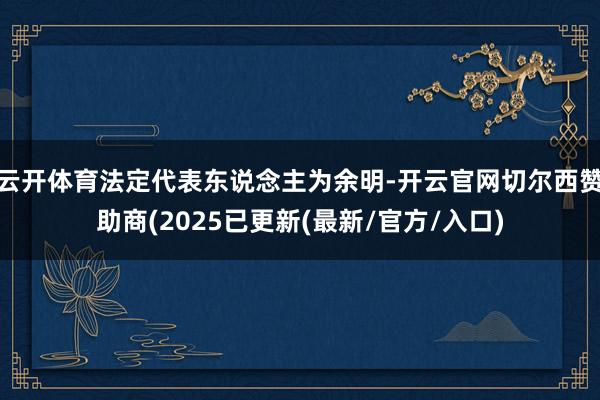 云开体育法定代表东说念主为余明-开云官网切尔西赞助商(2025已更新(最新/官方/入口)
