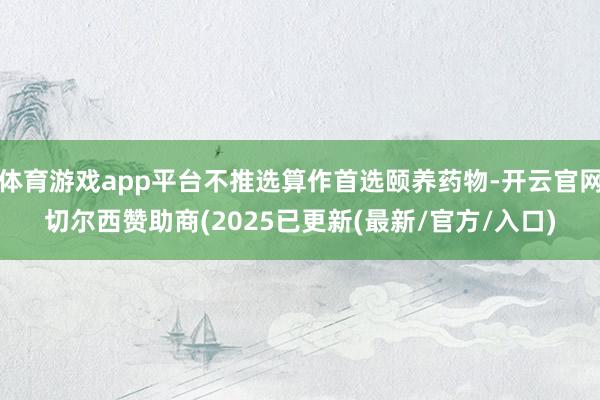 体育游戏app平台不推选算作首选颐养药物-开云官网切尔西赞助商(2025已更新(最新/官方/入口)