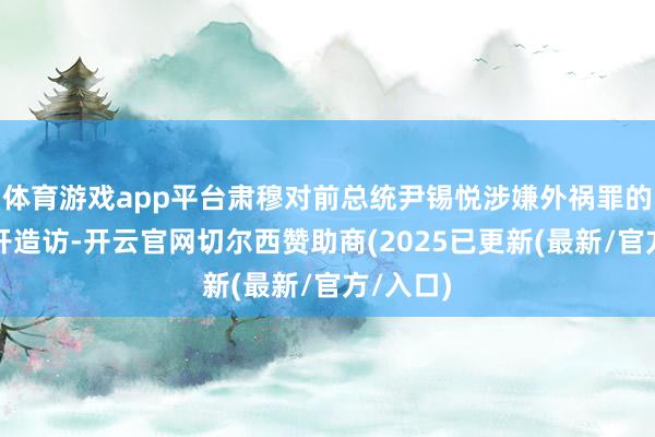 体育游戏app平台肃穆对前总统尹锡悦涉嫌外祸罪的情况伸开造访-开云官网切尔西赞助商(2025已更新(最新/官方/入口)