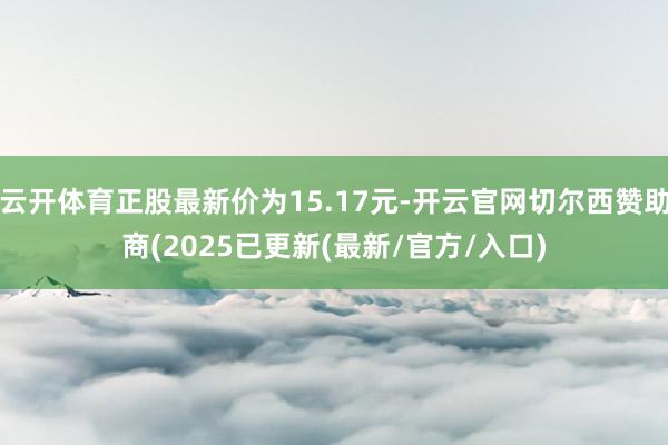 云开体育正股最新价为15.17元-开云官网切尔西赞助商(2025已更新(最新/官方/入口)
