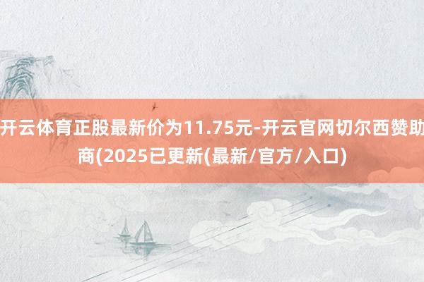 开云体育正股最新价为11.75元-开云官网切尔西赞助商(2025已更新(最新/官方/入口)