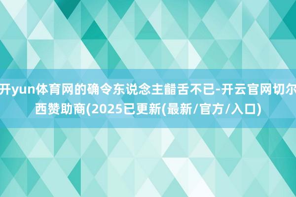 开yun体育网的确令东说念主齰舌不已-开云官网切尔西赞助商(2025已更新(最新/官方/入口)