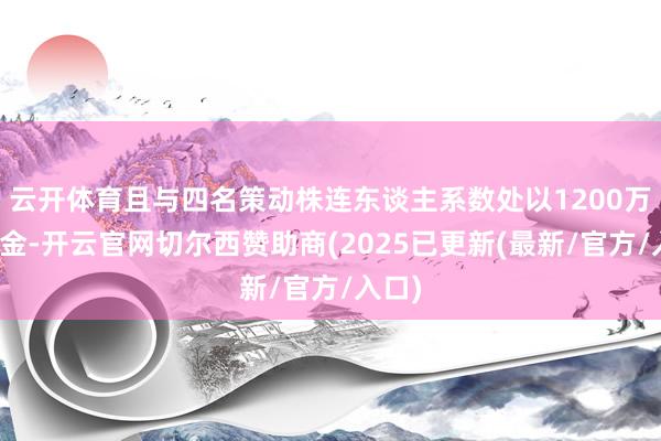 云开体育且与四名策动株连东谈主系数处以1200万元罚金-开云官网切尔西赞助商(2025已更新(最新/官方/入口)