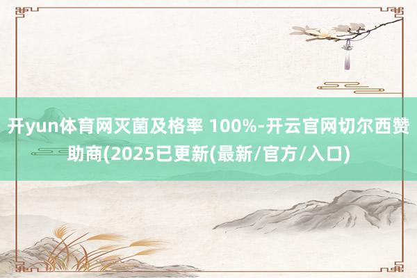 开yun体育网灭菌及格率 100%-开云官网切尔西赞助商(2025已更新(最新/官方/入口)