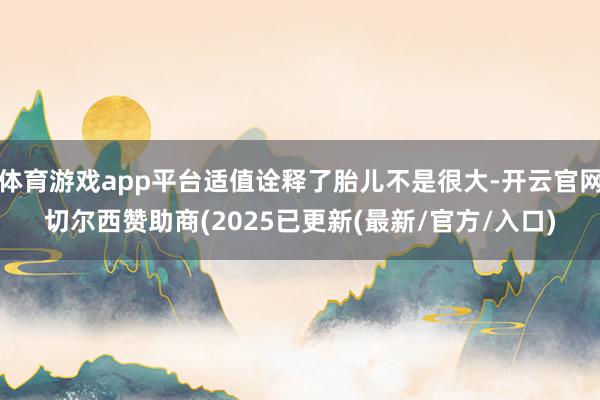 体育游戏app平台适值诠释了胎儿不是很大-开云官网切尔西赞助商(2025已更新(最新/官方/入口)