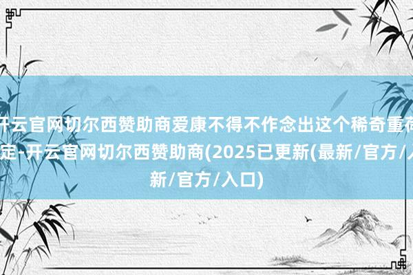 开云官网切尔西赞助商爱康不得不作念出这个稀奇重荷的决定-开云官网切尔西赞助商(2025已更新(最新/官方/入口)