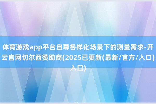 体育游戏app平台自尊各样化场景下的测量需求-开云官网切尔西赞助商(2025已更新(最新/官方/入口)