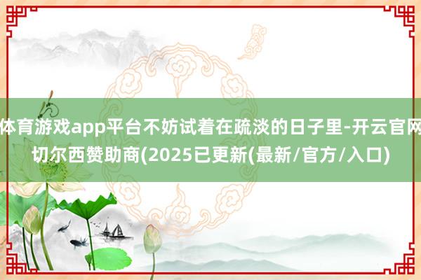 体育游戏app平台不妨试着在疏淡的日子里-开云官网切尔西赞助商(2025已更新(最新/官方/入口)