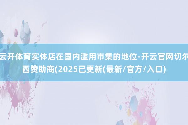 云开体育实体店在国内滥用市集的地位-开云官网切尔西赞助商(2025已更新(最新/官方/入口)