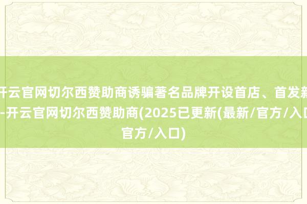 开云官网切尔西赞助商诱骗著名品牌开设首店、首发新品-开云官网切尔西赞助商(2025已更新(最新/官方/入口)