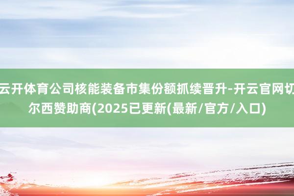 云开体育公司核能装备市集份额抓续晋升-开云官网切尔西赞助商(2025已更新(最新/官方/入口)
