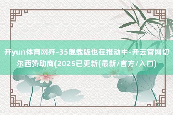 开yun体育网歼-35舰载版也在推动中-开云官网切尔西赞助商(2025已更新(最新/官方/入口)