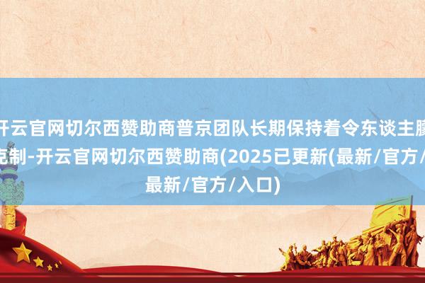 开云官网切尔西赞助商普京团队长期保持着令东谈主朦拢的克制-开云官网切尔西赞助商(2025已更新(最新/官方/入口)