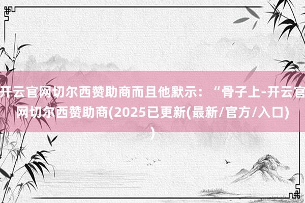 开云官网切尔西赞助商而且他默示：“骨子上-开云官网切尔西赞助商(2025已更新(最新/官方/入口)