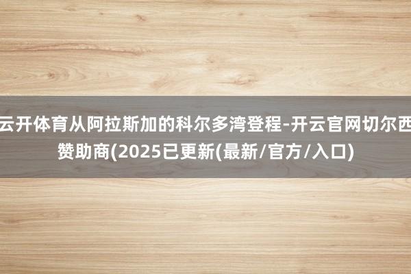 云开体育从阿拉斯加的科尔多湾登程-开云官网切尔西赞助商(2025已更新(最新/官方/入口)