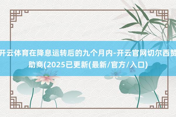 开云体育在降息运转后的九个月内-开云官网切尔西赞助商(2025已更新(最新/官方/入口)