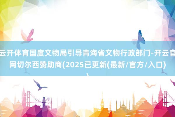 云开体育国度文物局引导青海省文物行政部门-开云官网切尔西赞助商(2025已更新(最新/官方/入口)
