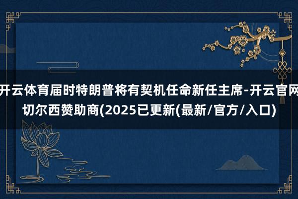 开云体育届时特朗普将有契机任命新任主席-开云官网切尔西赞助商(2025已更新(最新/官方/入口)