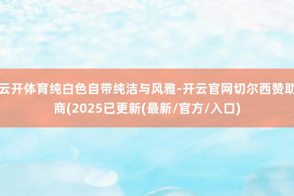 云开体育纯白色自带纯洁与风雅-开云官网切尔西赞助商(2025已更新(最新/官方/入口)