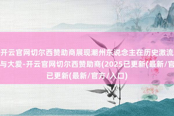 开云官网切尔西赞助商展现潮州东说念主在历史激流中的坚强与大爱-开云官网切尔西赞助商(2025已更新(最新/官方/入口)
