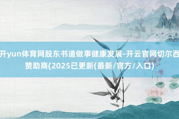 开yun体育网股东书道做事健康发展-开云官网切尔西赞助商(2025已更新(最新/官方/入口)