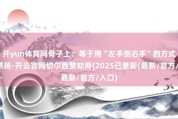 开yun体育网骨子上：等于用“左手倒右手”的方式制造昂扬-开云官网切尔西赞助商(2025已更新(最新/官方/入口)