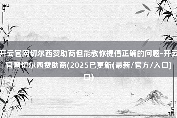 开云官网切尔西赞助商但能教你提倡正确的问题-开云官网切尔西赞助商(2025已更新(最新/官方/入口)