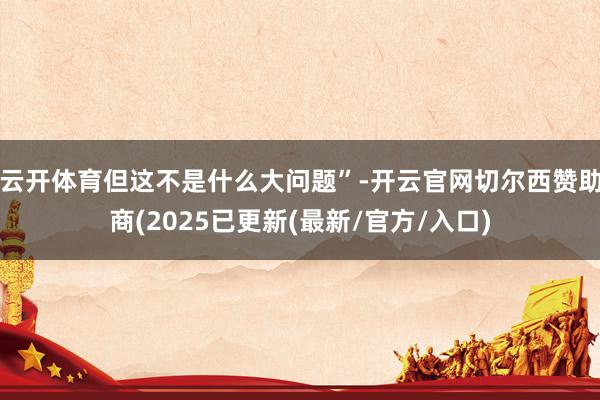 云开体育但这不是什么大问题”-开云官网切尔西赞助商(2025已更新(最新/官方/入口)