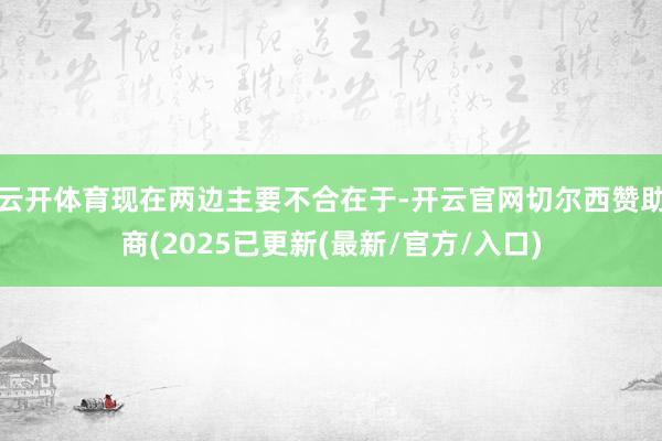 云开体育现在两边主要不合在于-开云官网切尔西赞助商(2025已更新(最新/官方/入口)